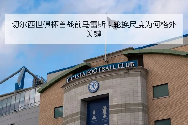 切尔西世俱杯首战前马雷斯卡轮换尺度为何格外关键