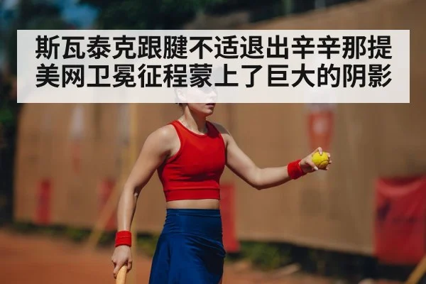 斯瓦泰克跟腱不适退出辛辛那提美网卫冕征程蒙上了巨大的阴影