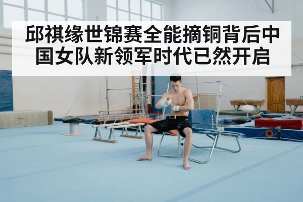 邱祺缘世锦赛全能摘铜背后中国女队新领军时代已然开启